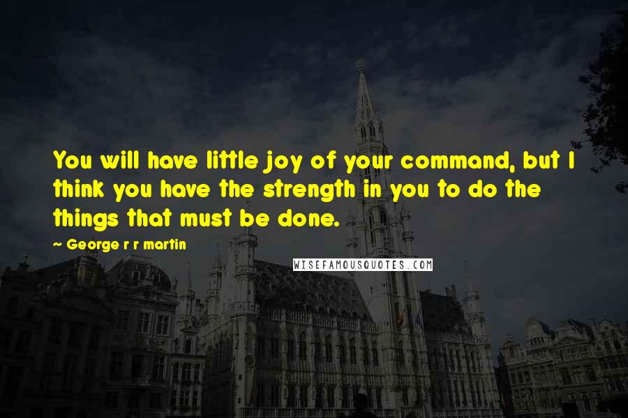 George R R Martin Quotes: You will have little joy of your command, but I think you have the strength in you to do the things that must be done.