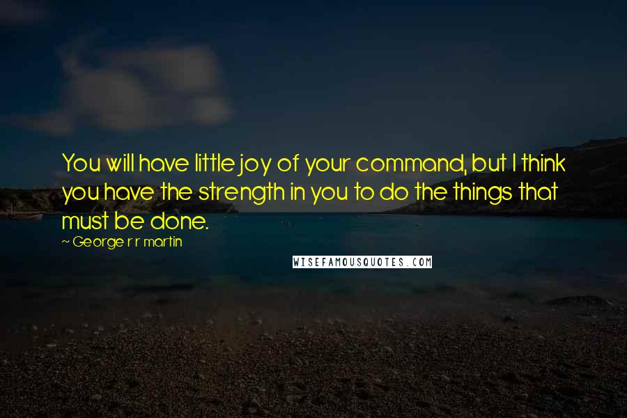 George R R Martin Quotes: You will have little joy of your command, but I think you have the strength in you to do the things that must be done.