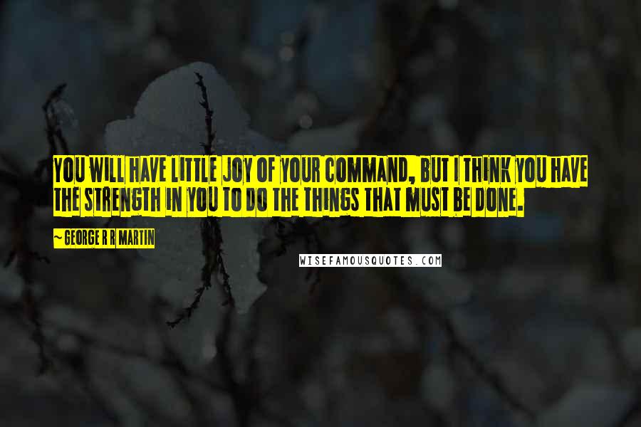 George R R Martin Quotes: You will have little joy of your command, but I think you have the strength in you to do the things that must be done.