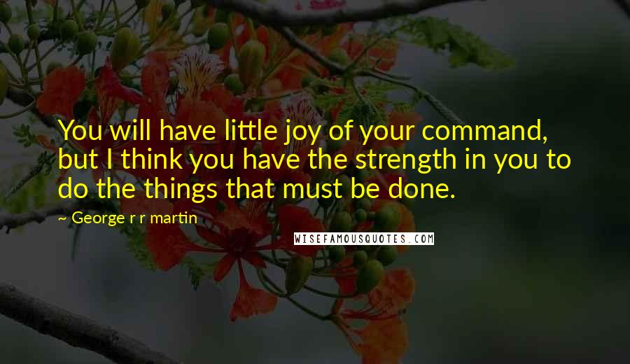 George R R Martin Quotes: You will have little joy of your command, but I think you have the strength in you to do the things that must be done.