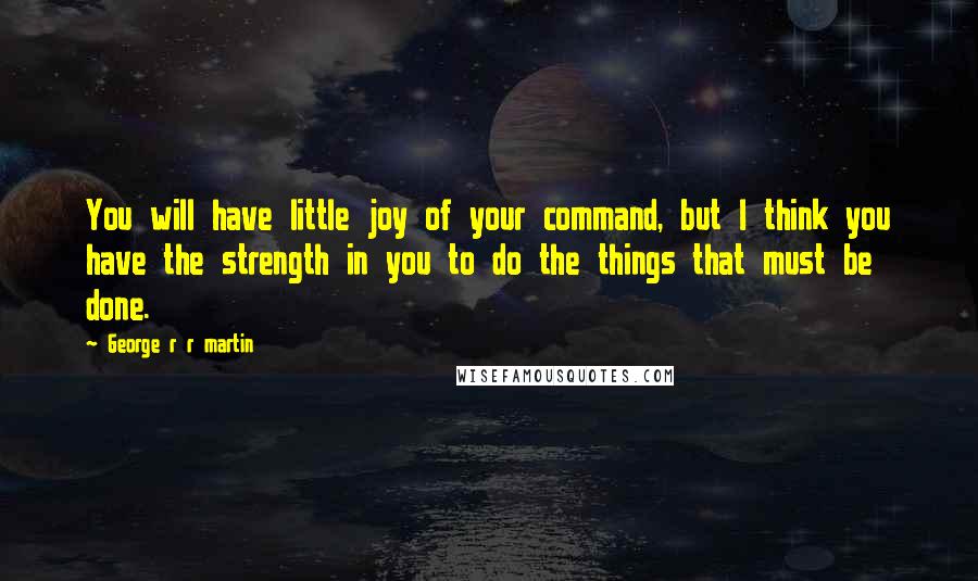 George R R Martin Quotes: You will have little joy of your command, but I think you have the strength in you to do the things that must be done.