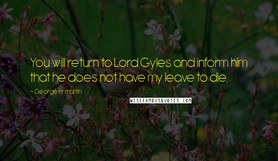 George R R Martin Quotes: You will return to Lord Gyles and inform him that he does not have my leave to die.