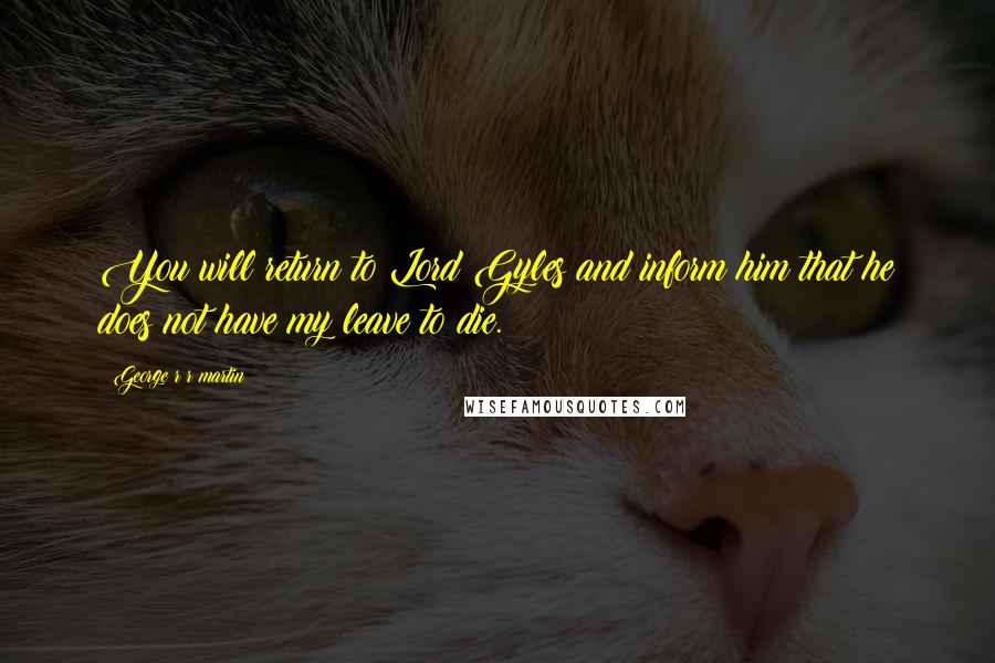 George R R Martin Quotes: You will return to Lord Gyles and inform him that he does not have my leave to die.