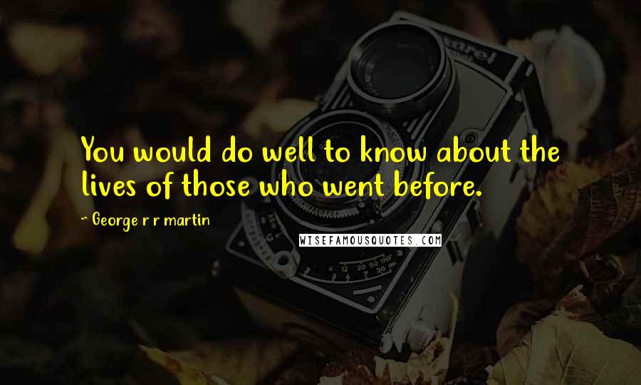 George R R Martin Quotes: You would do well to know about the lives of those who went before.