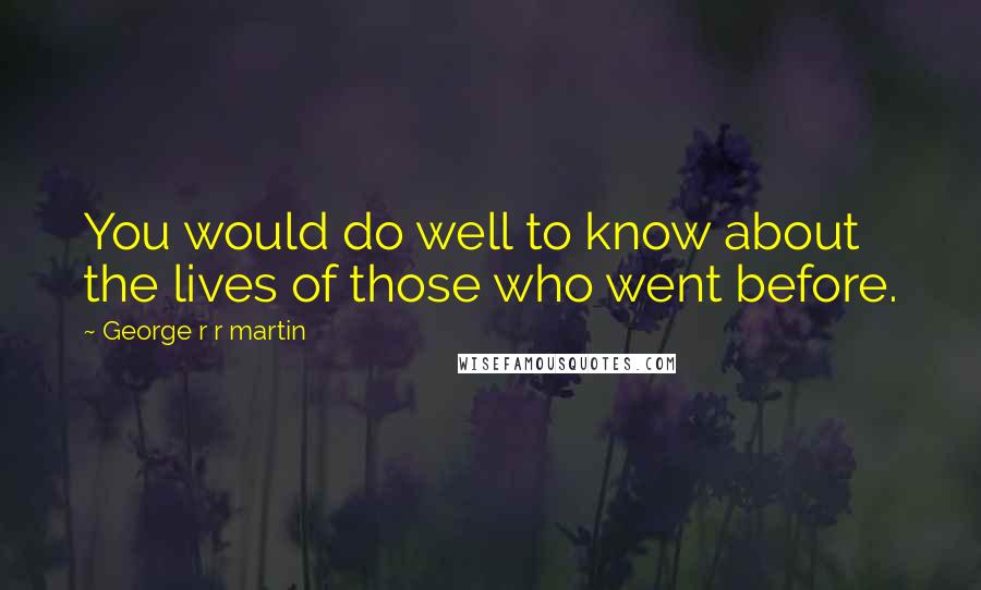 George R R Martin Quotes: You would do well to know about the lives of those who went before.