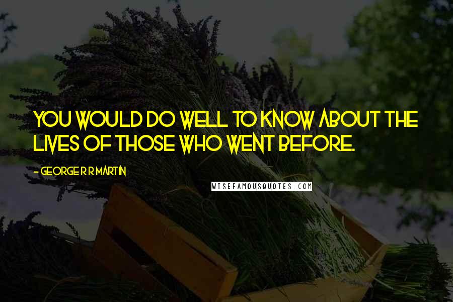 George R R Martin Quotes: You would do well to know about the lives of those who went before.