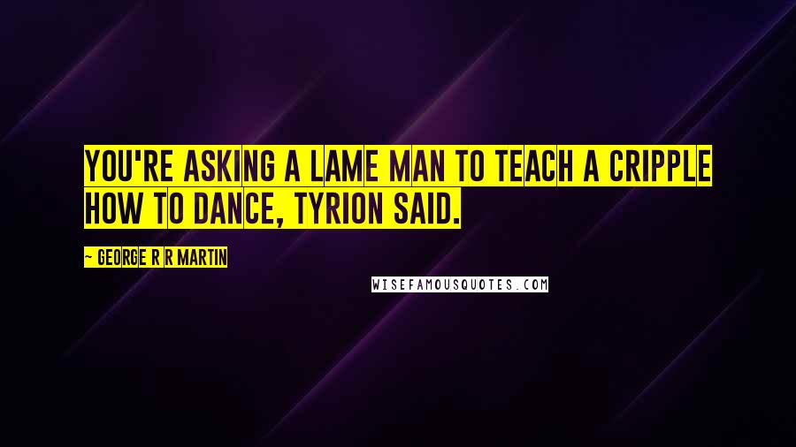 George R R Martin Quotes: You're asking a lame man to teach a cripple how to dance, Tyrion said.