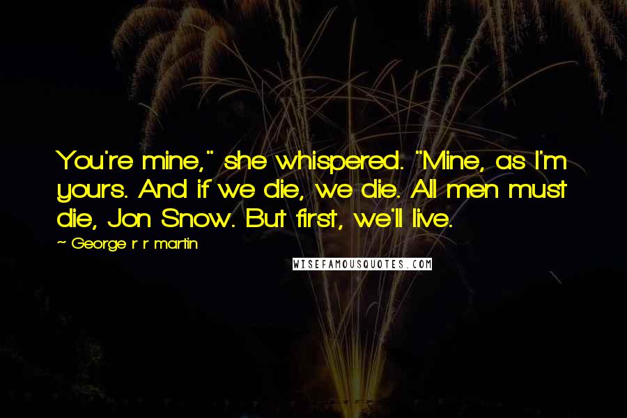 George R R Martin Quotes: You're mine," she whispered. "Mine, as I'm yours. And if we die, we die. All men must die, Jon Snow. But first, we'll live.