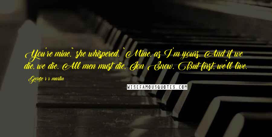 George R R Martin Quotes: You're mine," she whispered. "Mine, as I'm yours. And if we die, we die. All men must die, Jon Snow. But first, we'll live.