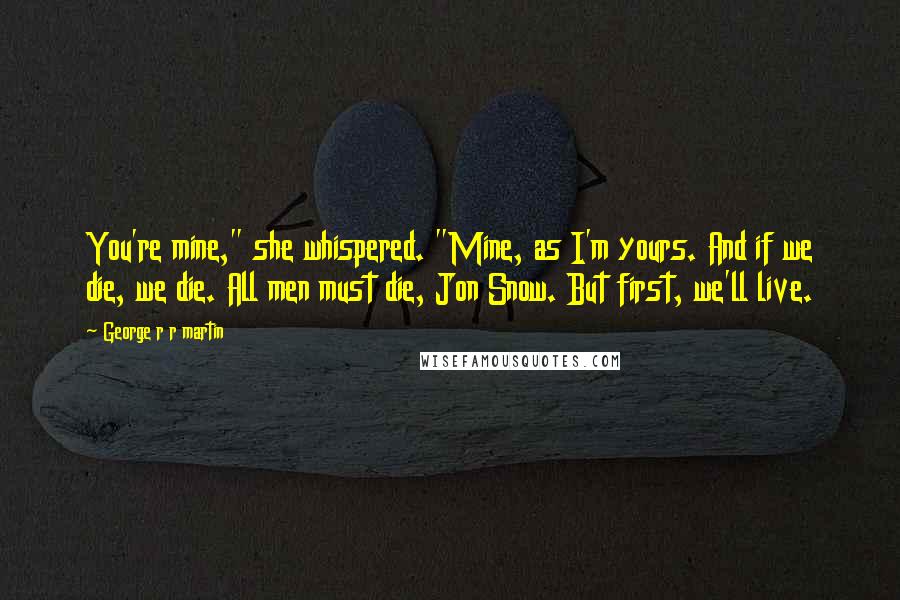 George R R Martin Quotes: You're mine," she whispered. "Mine, as I'm yours. And if we die, we die. All men must die, Jon Snow. But first, we'll live.