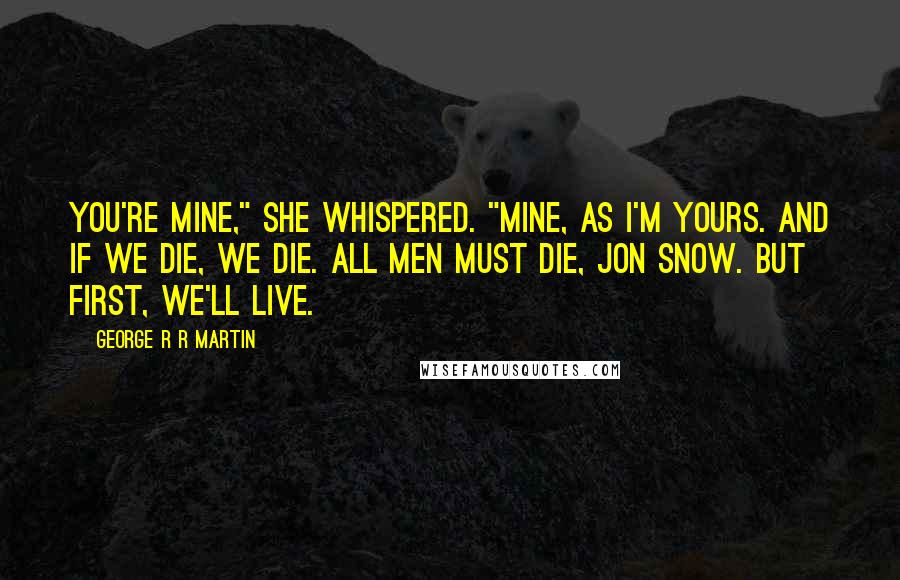 George R R Martin Quotes: You're mine," she whispered. "Mine, as I'm yours. And if we die, we die. All men must die, Jon Snow. But first, we'll live.