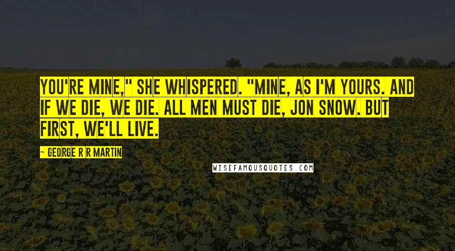 George R R Martin Quotes: You're mine," she whispered. "Mine, as I'm yours. And if we die, we die. All men must die, Jon Snow. But first, we'll live.