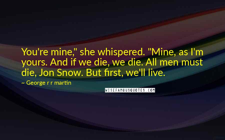 George R R Martin Quotes: You're mine," she whispered. "Mine, as I'm yours. And if we die, we die. All men must die, Jon Snow. But first, we'll live.
