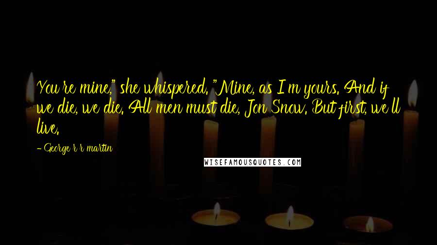 George R R Martin Quotes: You're mine," she whispered. "Mine, as I'm yours. And if we die, we die. All men must die, Jon Snow. But first, we'll live.