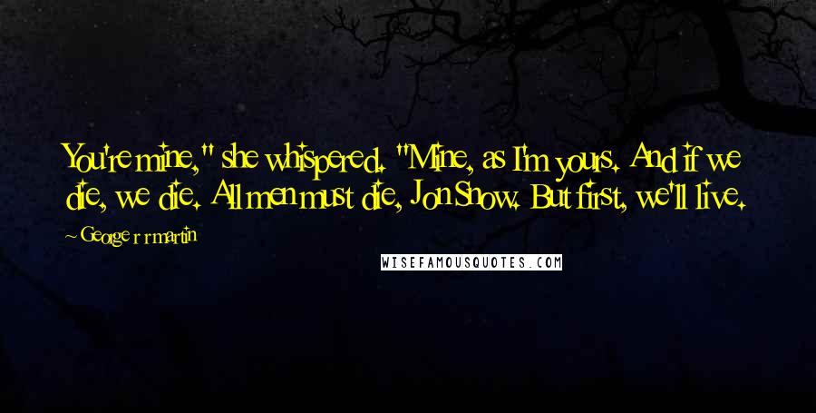 George R R Martin Quotes: You're mine," she whispered. "Mine, as I'm yours. And if we die, we die. All men must die, Jon Snow. But first, we'll live.