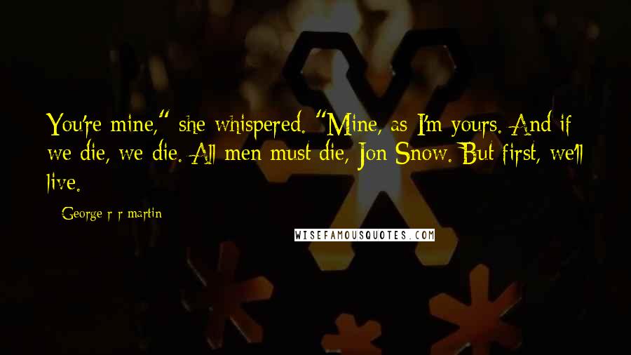 George R R Martin Quotes: You're mine," she whispered. "Mine, as I'm yours. And if we die, we die. All men must die, Jon Snow. But first, we'll live.