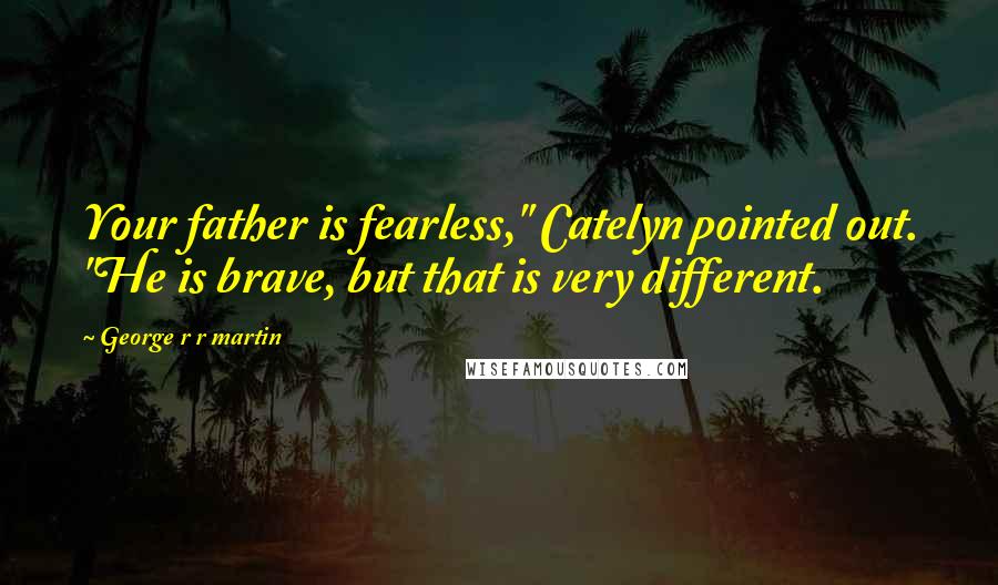 George R R Martin Quotes: Your father is fearless," Catelyn pointed out. "He is brave, but that is very different.
