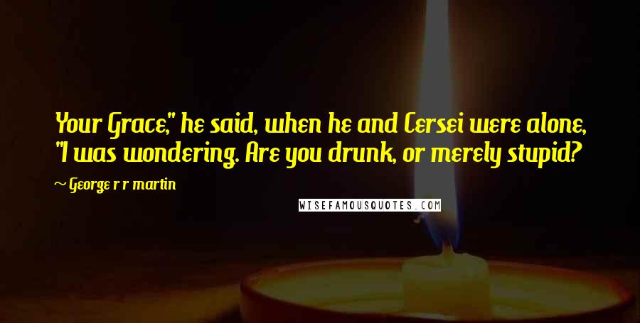 George R R Martin Quotes: Your Grace," he said, when he and Cersei were alone, "I was wondering. Are you drunk, or merely stupid?