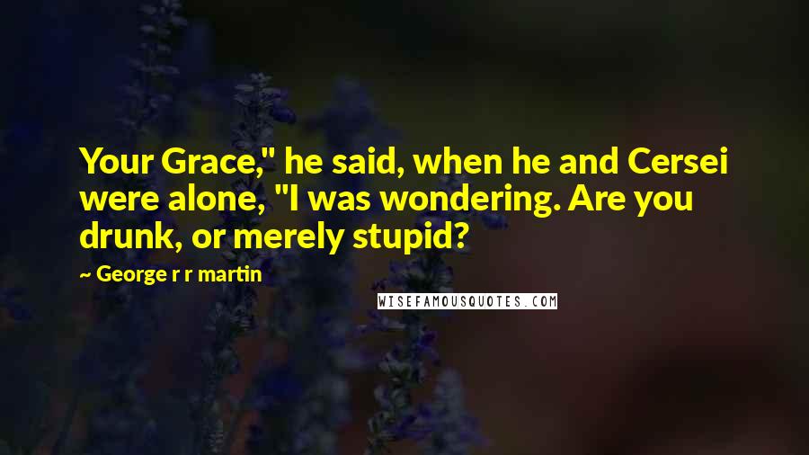 George R R Martin Quotes: Your Grace," he said, when he and Cersei were alone, "I was wondering. Are you drunk, or merely stupid?