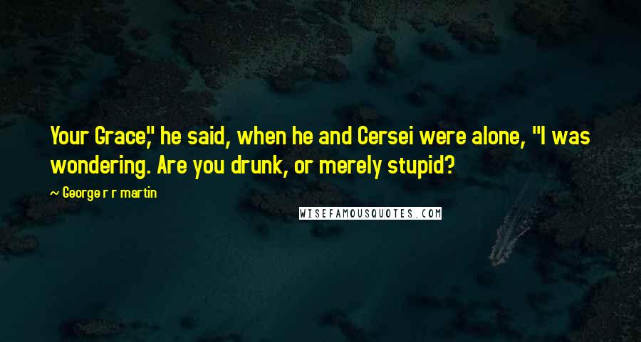 George R R Martin Quotes: Your Grace," he said, when he and Cersei were alone, "I was wondering. Are you drunk, or merely stupid?