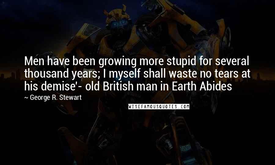 George R. Stewart Quotes: Men have been growing more stupid for several thousand years; I myself shall waste no tears at his demise'- old British man in Earth Abides