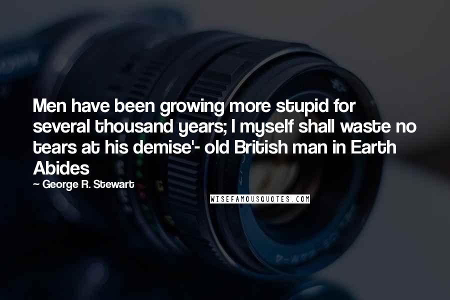 George R. Stewart Quotes: Men have been growing more stupid for several thousand years; I myself shall waste no tears at his demise'- old British man in Earth Abides