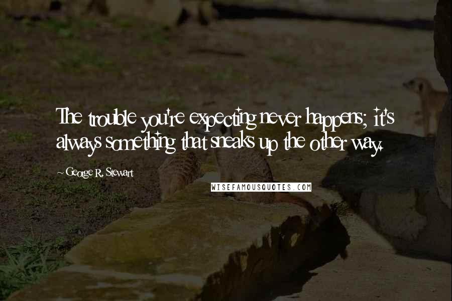 George R. Stewart Quotes: The trouble you're expecting never happens; it's always something that sneaks up the other way.