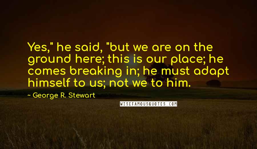 George R. Stewart Quotes: Yes," he said, "but we are on the ground here; this is our place; he comes breaking in; he must adapt himself to us; not we to him.