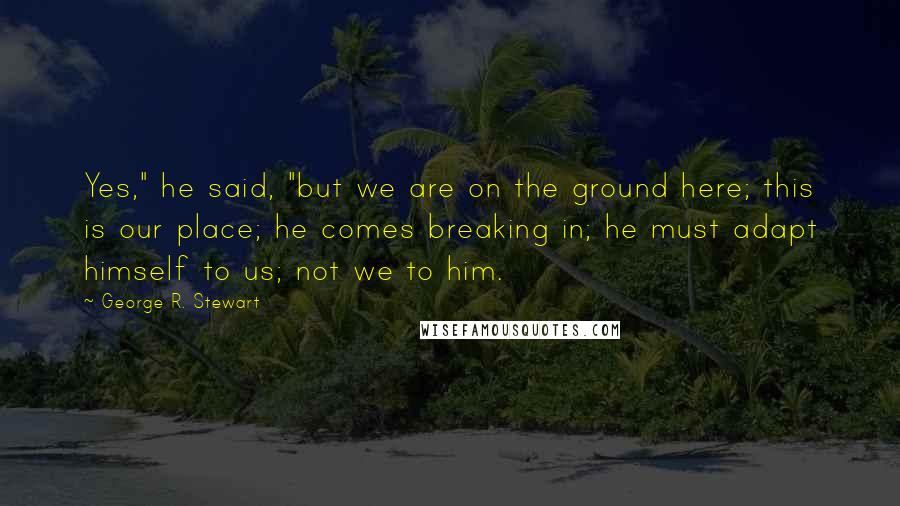 George R. Stewart Quotes: Yes," he said, "but we are on the ground here; this is our place; he comes breaking in; he must adapt himself to us; not we to him.