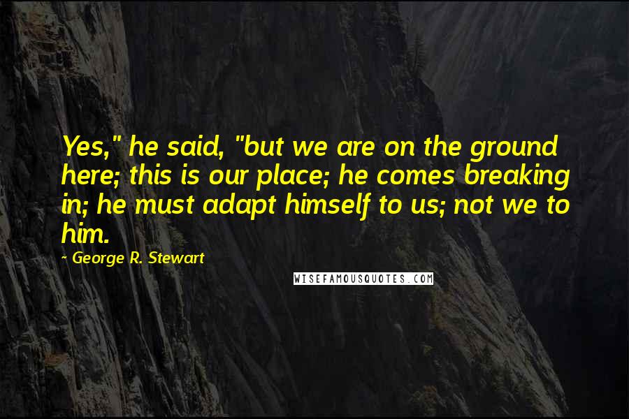 George R. Stewart Quotes: Yes," he said, "but we are on the ground here; this is our place; he comes breaking in; he must adapt himself to us; not we to him.