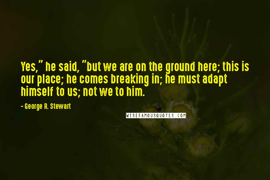 George R. Stewart Quotes: Yes," he said, "but we are on the ground here; this is our place; he comes breaking in; he must adapt himself to us; not we to him.