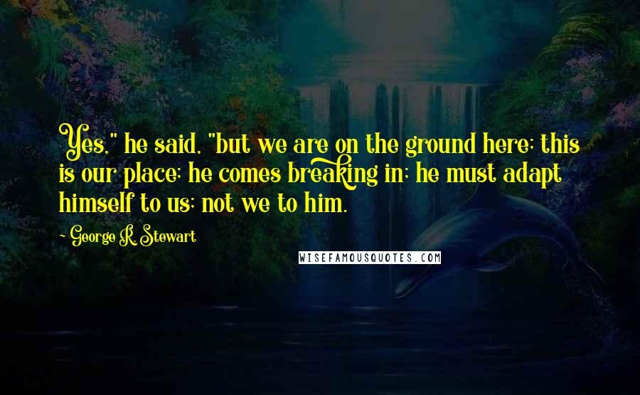 George R. Stewart Quotes: Yes," he said, "but we are on the ground here; this is our place; he comes breaking in; he must adapt himself to us; not we to him.