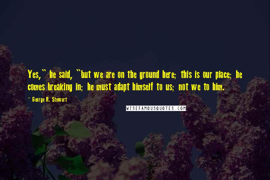 George R. Stewart Quotes: Yes," he said, "but we are on the ground here; this is our place; he comes breaking in; he must adapt himself to us; not we to him.