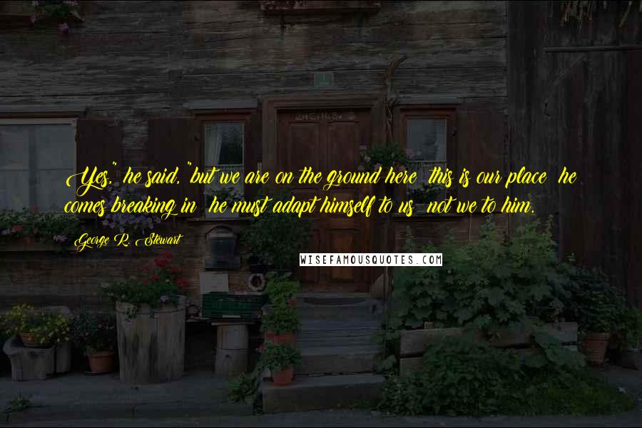 George R. Stewart Quotes: Yes," he said, "but we are on the ground here; this is our place; he comes breaking in; he must adapt himself to us; not we to him.