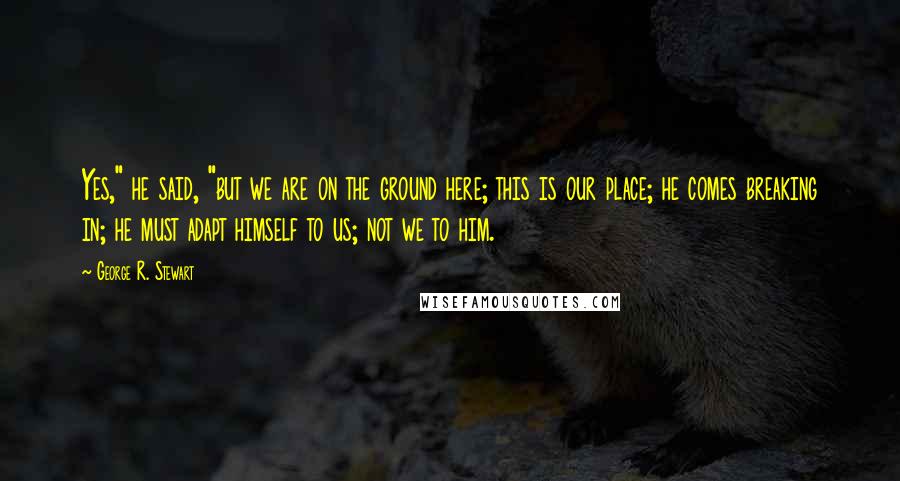 George R. Stewart Quotes: Yes," he said, "but we are on the ground here; this is our place; he comes breaking in; he must adapt himself to us; not we to him.