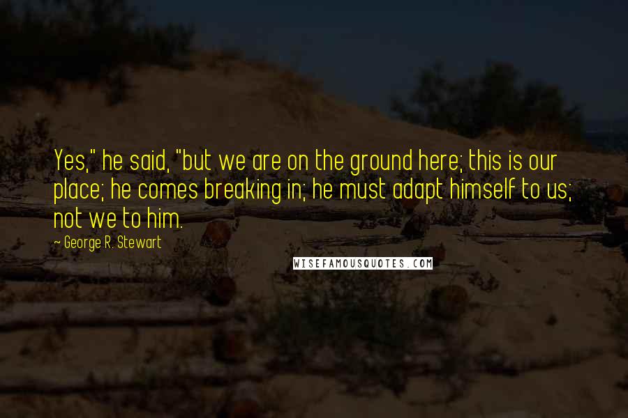 George R. Stewart Quotes: Yes," he said, "but we are on the ground here; this is our place; he comes breaking in; he must adapt himself to us; not we to him.