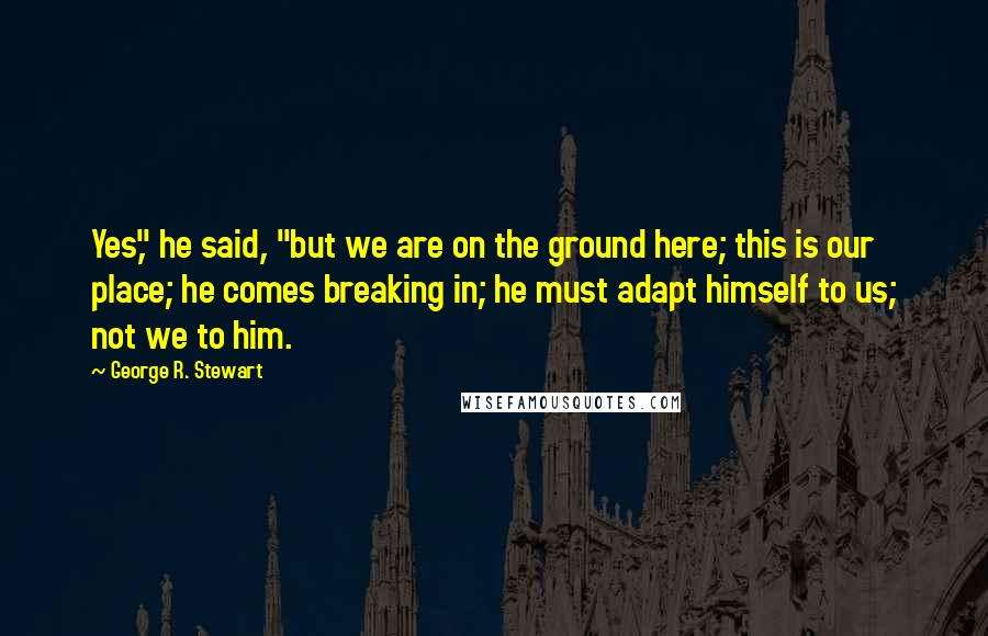 George R. Stewart Quotes: Yes," he said, "but we are on the ground here; this is our place; he comes breaking in; he must adapt himself to us; not we to him.