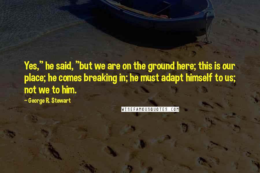 George R. Stewart Quotes: Yes," he said, "but we are on the ground here; this is our place; he comes breaking in; he must adapt himself to us; not we to him.