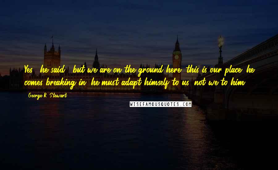 George R. Stewart Quotes: Yes," he said, "but we are on the ground here; this is our place; he comes breaking in; he must adapt himself to us; not we to him.