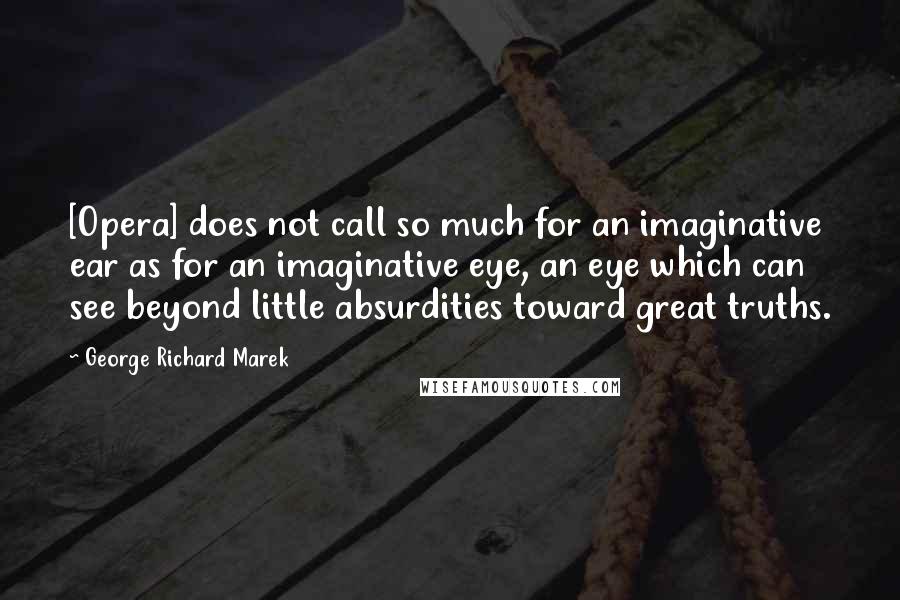 George Richard Marek Quotes: [Opera] does not call so much for an imaginative ear as for an imaginative eye, an eye which can see beyond little absurdities toward great truths.