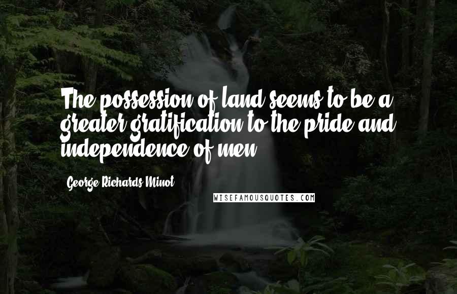 George Richards Minot Quotes: The possession of land seems to be a greater gratification to the pride and independence of men.