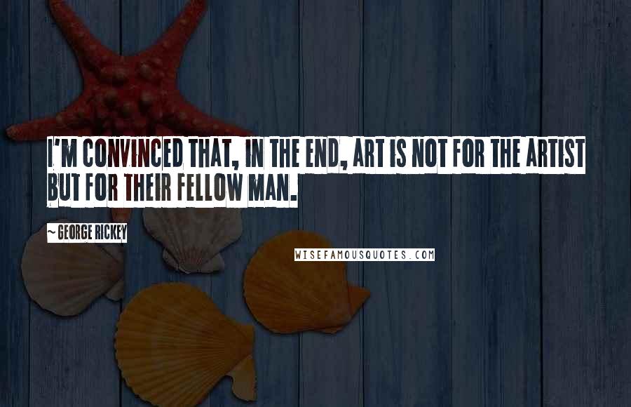 George Rickey Quotes: I'm convinced that, in the end, art is not for the artist but for their fellow man.