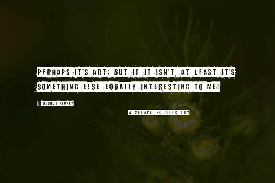 George Rickey Quotes: Perhaps it's art; but if it isn't, at least it's something else equally interesting to me!
