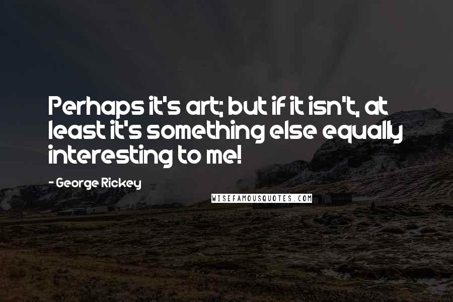 George Rickey Quotes: Perhaps it's art; but if it isn't, at least it's something else equally interesting to me!