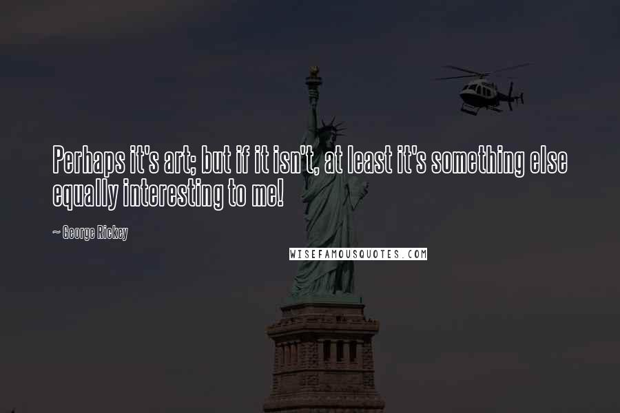 George Rickey Quotes: Perhaps it's art; but if it isn't, at least it's something else equally interesting to me!