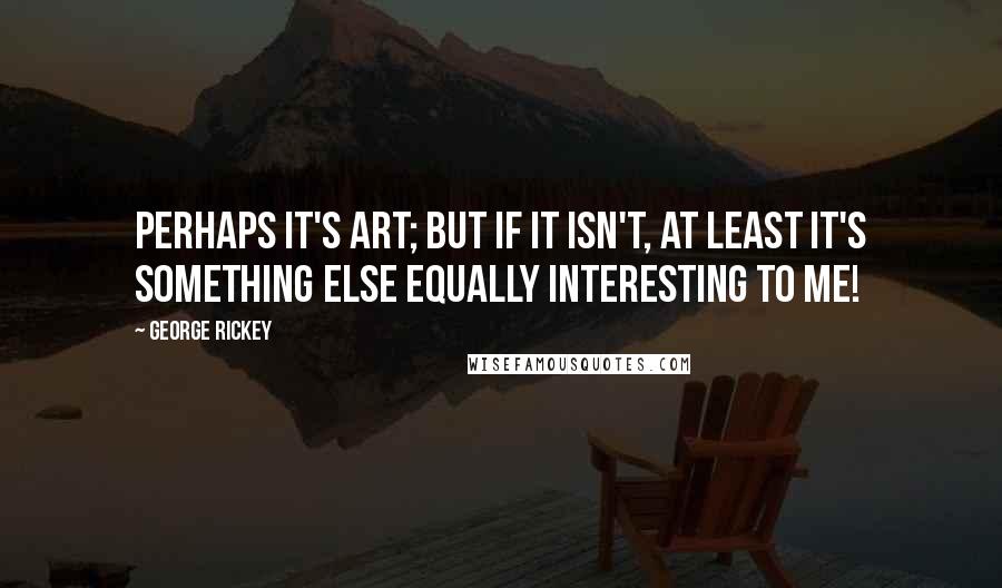 George Rickey Quotes: Perhaps it's art; but if it isn't, at least it's something else equally interesting to me!