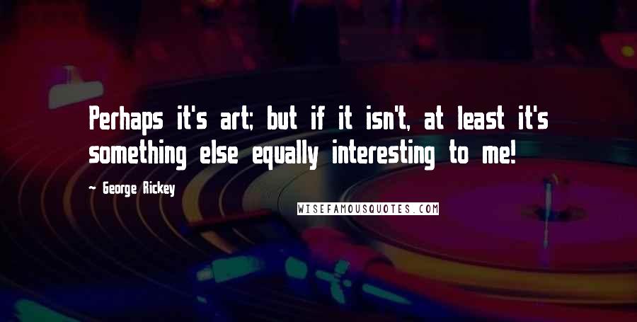 George Rickey Quotes: Perhaps it's art; but if it isn't, at least it's something else equally interesting to me!