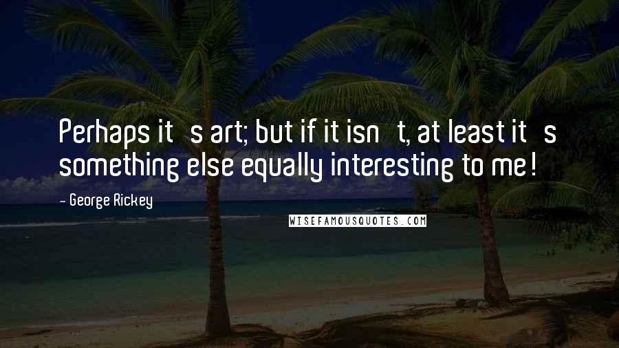 George Rickey Quotes: Perhaps it's art; but if it isn't, at least it's something else equally interesting to me!
