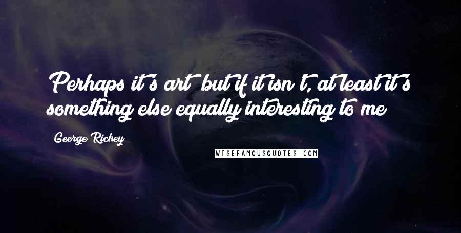 George Rickey Quotes: Perhaps it's art; but if it isn't, at least it's something else equally interesting to me!