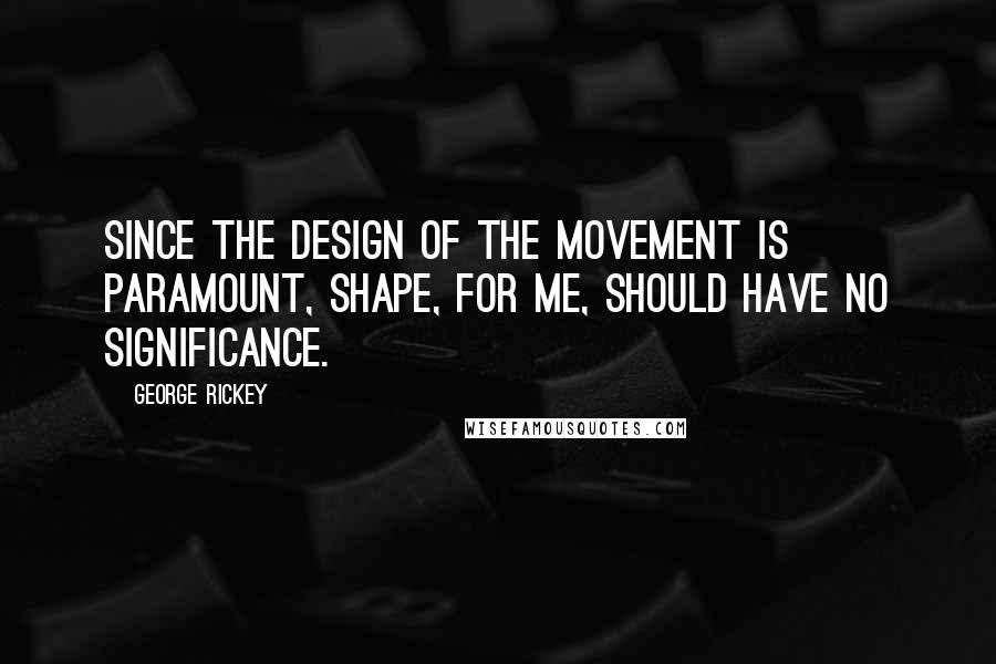 George Rickey Quotes: Since the design of the movement is paramount, shape, for me, should have no significance.